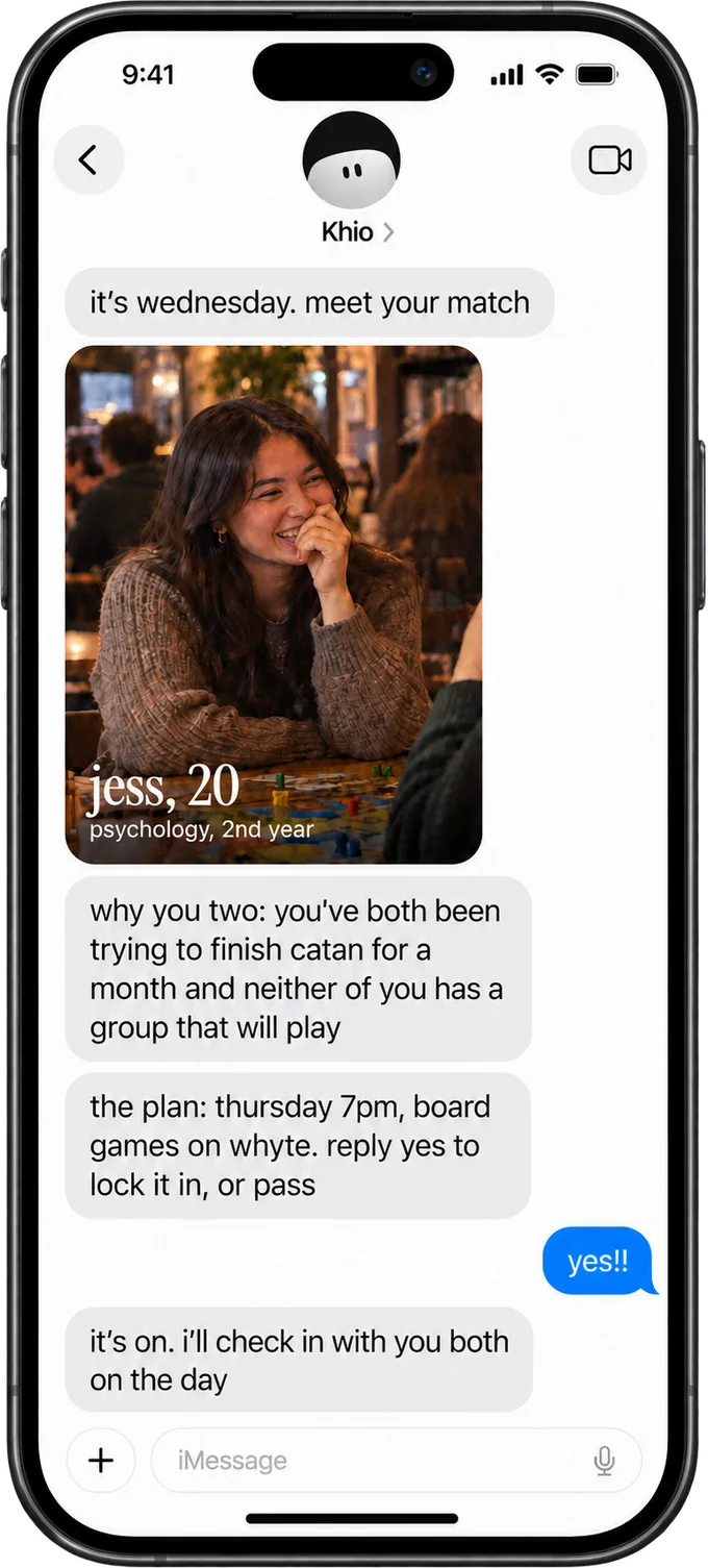 An example of the Wednesday text. Khio: it's wednesday, meet your match. A photo of Jess, 20, psychology, 2nd year. Why you two: you've both been trying to finish Catan for a month and neither of you has a group that will play. The plan: Thursday 7pm, board games on Whyte, reply yes to lock it in, or pass. The reply: yes!! Khio: it's on, I'll check in with you both on the day.